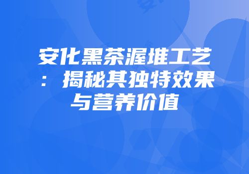 安化黑茶渥堆工艺：揭秘其独特效果与营养价值