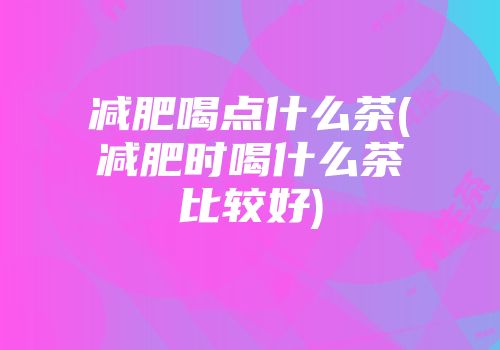 减肥喝点什么茶(减肥时喝什么茶比较好)