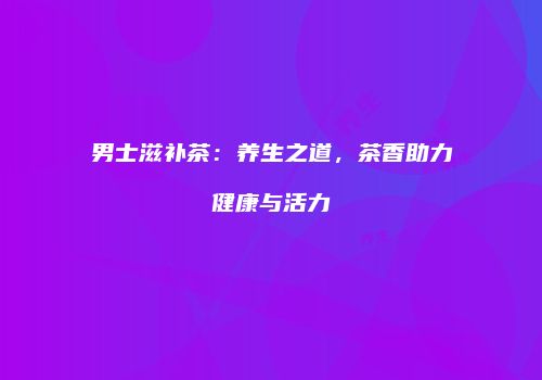 男士滋补茶：养生之道，茶香助力健康与活力