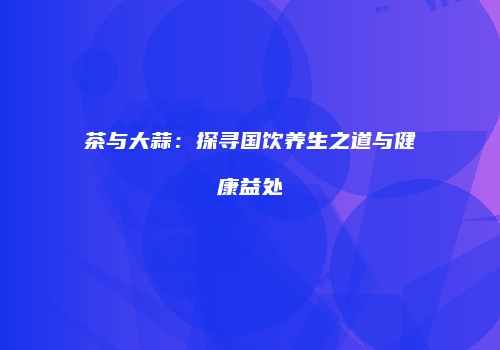 茶与大蒜：探寻国饮养生之道与健康益处
