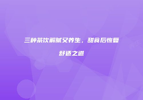 三种茶饮解腻又养生，甜食后恢复舒适之道