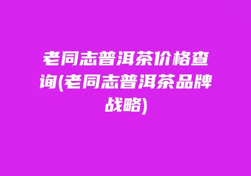 老同志普洱茶价格查询(老同志普洱茶品牌战略)