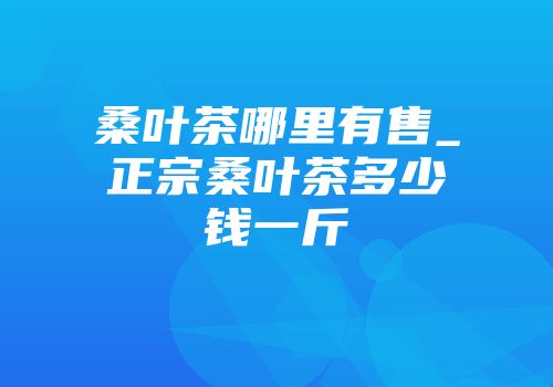 桑叶茶哪里有售_正宗桑叶茶多少钱一斤