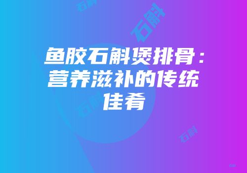 鱼胶石斛煲排骨：营养滋补的传统佳肴