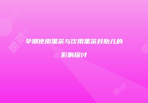 孕期使用黑茶与饮用黑茶对胎儿的影响探讨