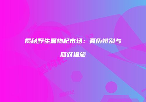 揭秘野生黑枸杞市场：真伪辨别与应对措施