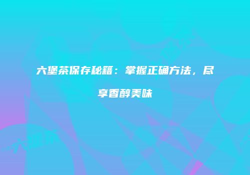 六堡茶保存秘籍：掌握正确方法，尽享香醇美味