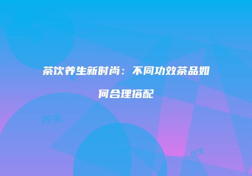 茶饮养生新时尚：不同功效茶品如何合理搭配