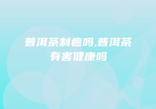 普洱茶制癌吗,普洱茶有害健康吗