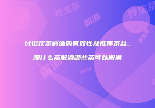 讨论饮茶解酒的有效性及推荐茶品_喝什么茶解酒哪些茶可以解酒