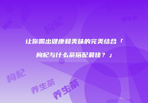 让你喝出健康和美味的完美结合「枸杞与什么茶搭配最佳？」
