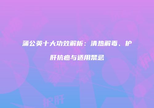 蒲公英十大功效解析：清热解毒、护肝抗癌与适用禁忌