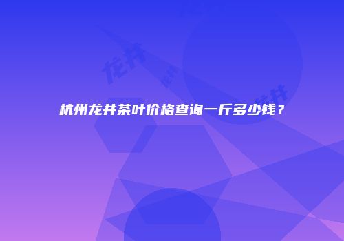 杭州龙井茶叶价格查询一斤多少钱？
