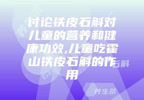 讨论铁皮石斛对儿童的营养和健康功效,儿童吃霍山铁皮石斛的作用
