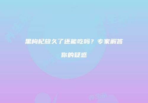 黑枸杞放久了还能吃吗？专家解答你的疑惑