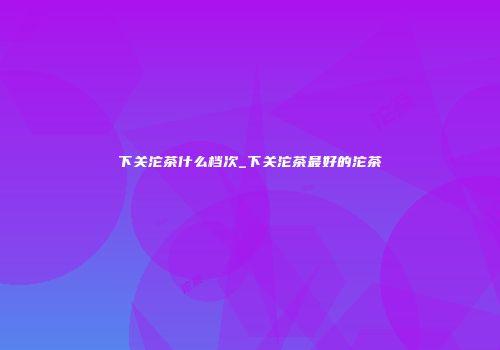 下关沱茶什么档次_下关沱茶最好的沱茶