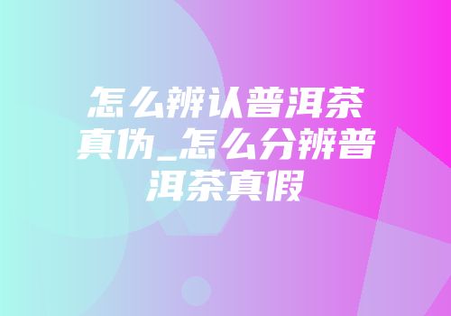 怎么辨认普洱茶真伪_怎么分辨普洱茶真假