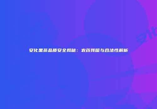 安化黑茶品质安全揭秘：农药残留与合法性解析