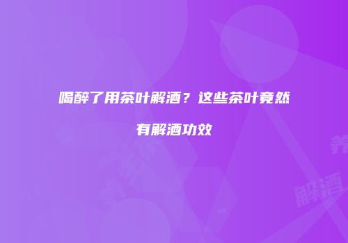 喝醉了用茶叶解酒？这些茶叶竟然有解酒功效
