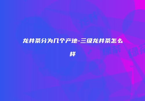 龙井茶分为几个产地-三级龙井茶怎么样