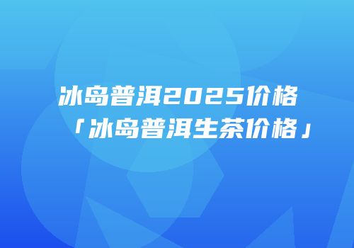 冰岛普洱2025价格「冰岛普洱生茶价格」