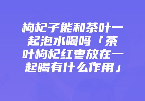 枸杞子能和茶叶一起泡水喝吗「茶叶枸杞红枣放在一起喝有什么作用」