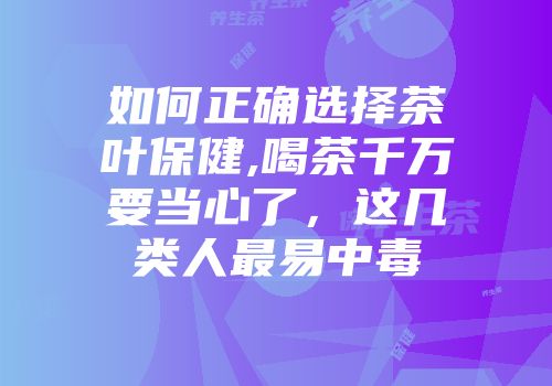 如何正确选择茶叶保健,喝茶千万要当心了，这几类人最易中毒