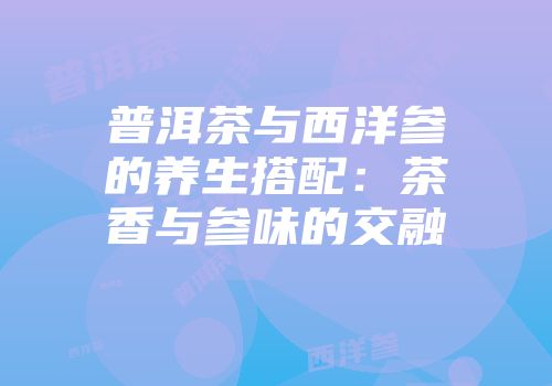 普洱茶与西洋参的养生搭配：茶香与参味的交融
