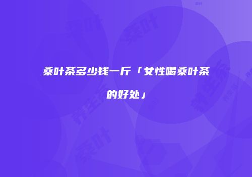 桑叶茶多少钱一斤「女性喝桑叶茶的好处」