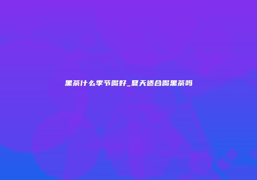 黑茶什么季节喝好_夏天适合喝黑茶吗