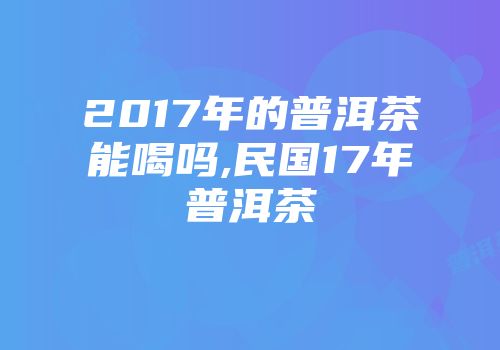 2017年的普洱茶能喝吗,民国17年普洱茶