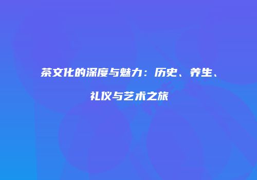 茶文化的深度与魅力：历史、养生、礼仪与艺术之旅