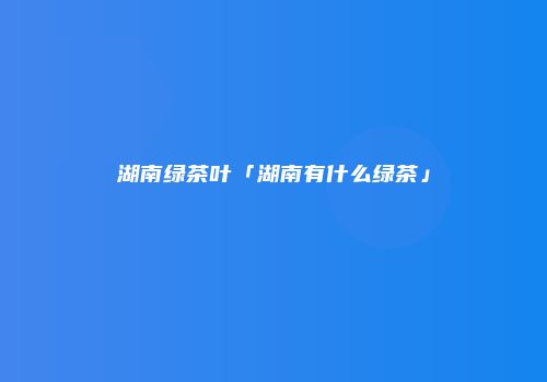 湖南绿茶叶「湖南有什么绿茶」