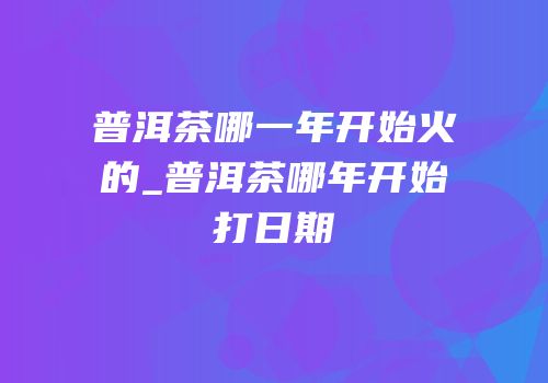 普洱茶哪一年开始火的_普洱茶哪年开始打日期
