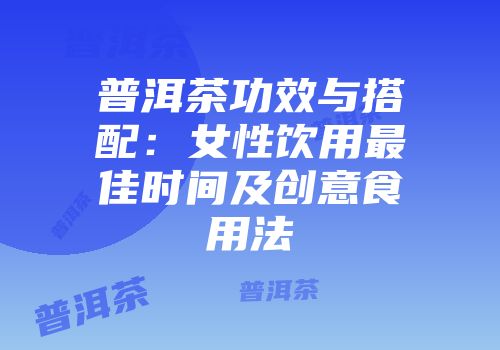普洱茶功效与搭配：女性饮用最佳时间及创意食用法