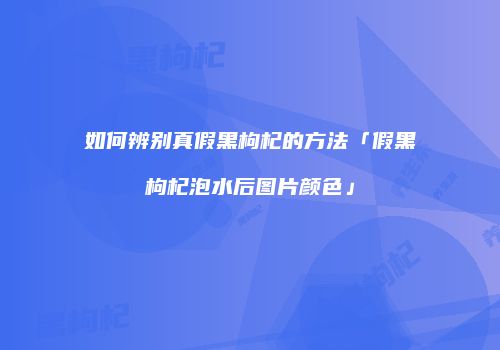 如何辨别真假黑枸杞的方法「假黑枸杞泡水后图片颜色」