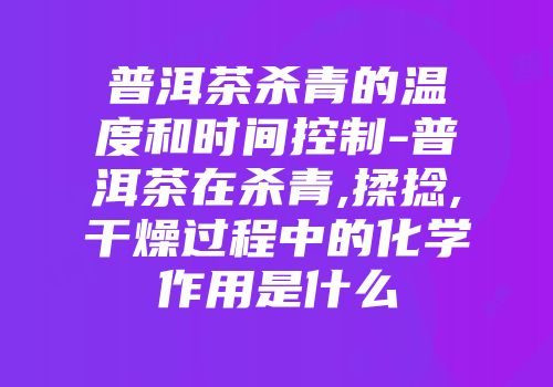 普洱茶杀青的温度和时间控制-普洱茶在杀青,揉捻,干燥过程中的化学作用是什么