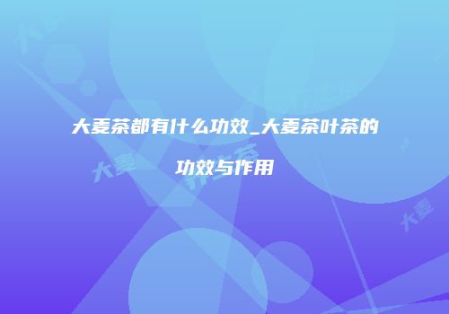 大麦茶都有什么功效_大麦茶叶茶的功效与作用