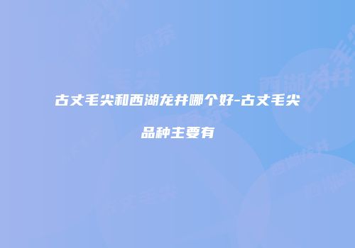 古丈毛尖和西湖龙井哪个好-古丈毛尖品种主要有