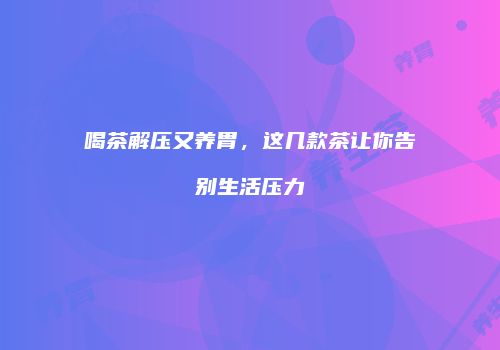 喝茶解压又养胃，这几款茶让你告别生活压力