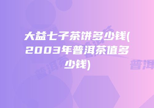 大益七子茶饼多少钱(2003年普洱茶值多少钱)