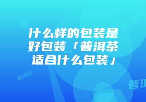 什么样的包装是好包装「普洱茶适合什么包装」