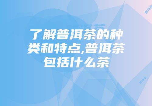 了解普洱茶的种类和特点,普洱茶包括什么茶
