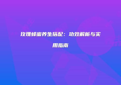 玫瑰蜂蜜养生搭配：功效解析与实用指南