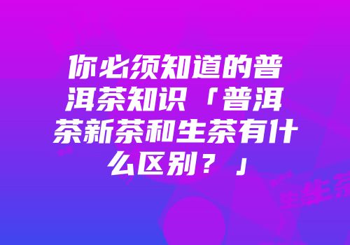 你必须知道的普洱茶知识「普洱茶新茶和生茶有什么区别？」