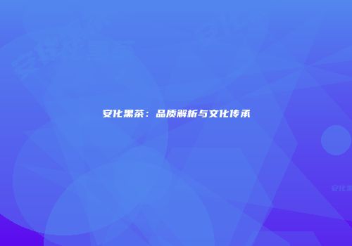 安化黑茶：品质解析与文化传承