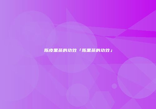 陈皮黑茶的功效「陈黑茶的功效」