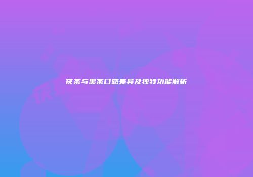 茯茶与黑茶口感差异及独特功能解析