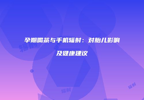 孕期喝茶与手机辐射：对胎儿影响及健康建议