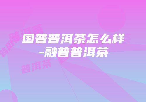 国普普洱茶怎么样-融普普洱茶
